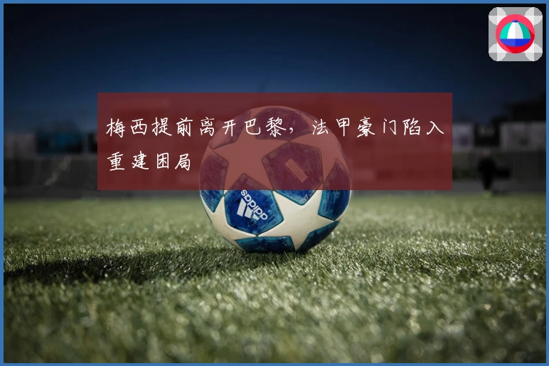 梅西提前离开巴黎，法甲豪门陷入重建困局