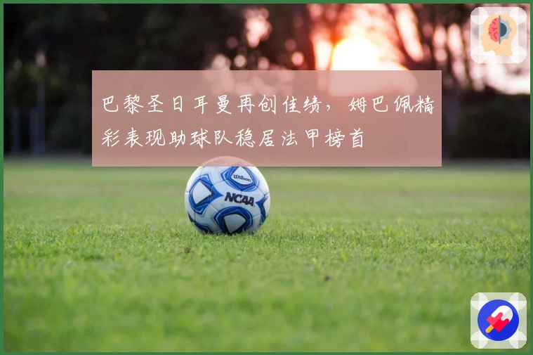 巴黎圣日耳曼再创佳绩，姆巴佩精彩表现助球队稳居法甲榜首