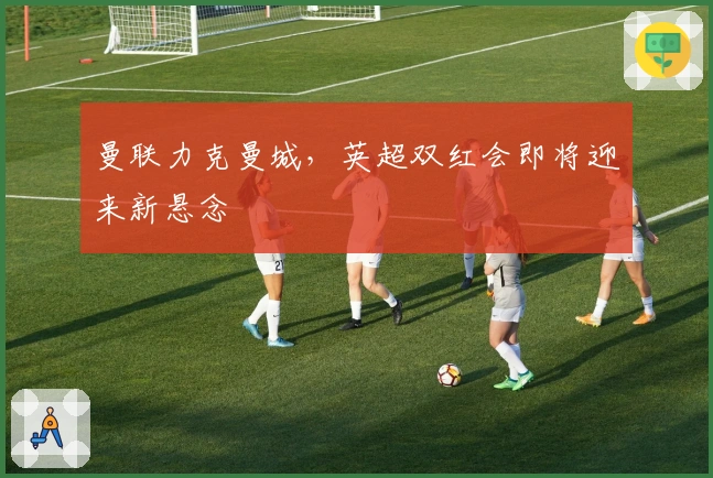 曼联力克曼城,英超双红会即将迎来新悬念