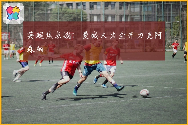 英超焦点战：曼城火力全开力克阿森纳