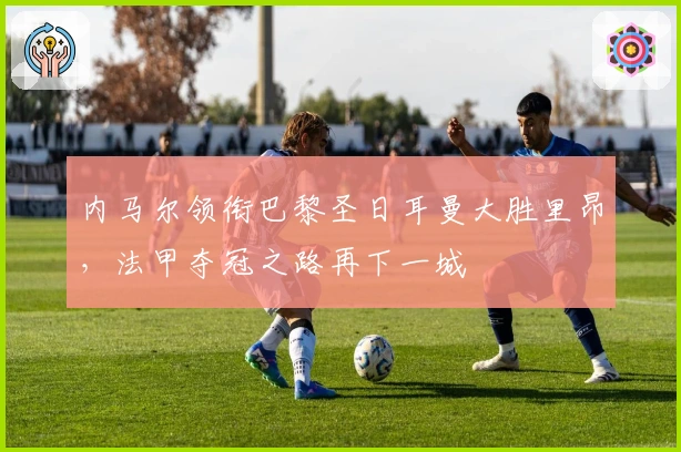 内马尔领衔巴黎圣日耳曼大胜里昂，法甲夺冠之路再下一城