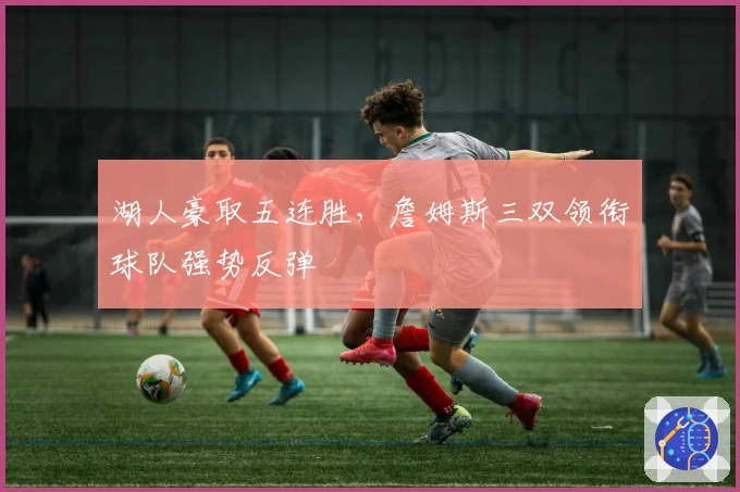 湖人豪取五连胜，詹姆斯三双领衔球队强势反弹