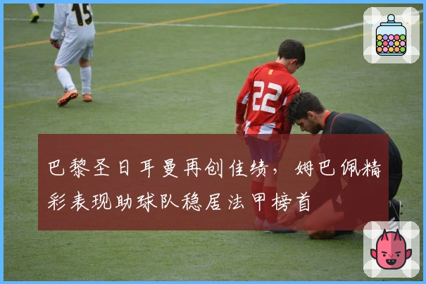 巴黎圣日耳曼再创佳绩，姆巴佩精彩表现助球队稳居法甲榜首