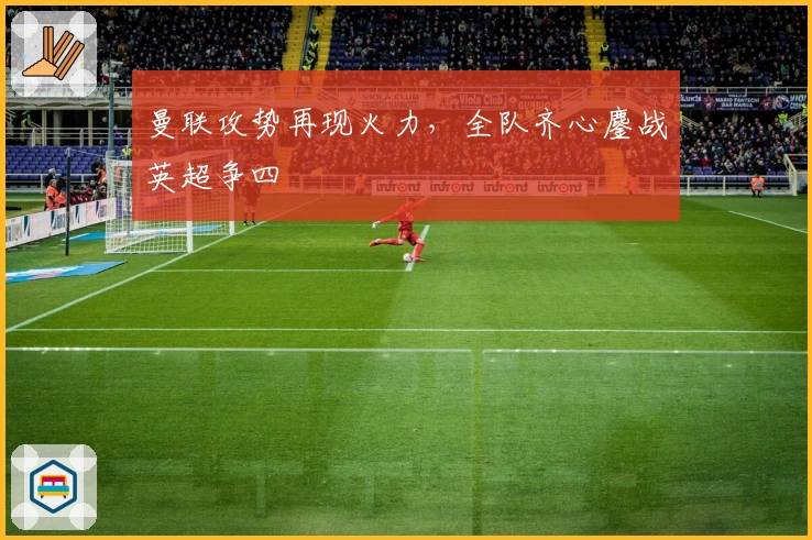 曼联攻势再现火力，全队齐心鏖战英超争四