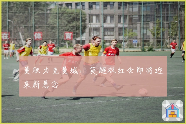 曼联力克曼城，英超双红会即将迎来新悬念